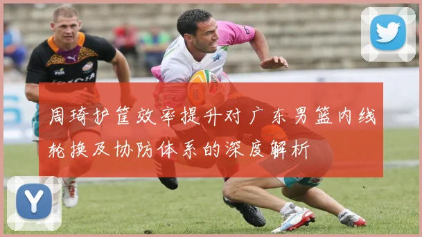 周琦护筐效率提升对广东男篮内线轮换及协防体系的深度解析
