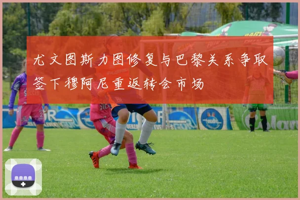 尤文图斯力图修复与巴黎关系争取签下穆阿尼重返转会市场