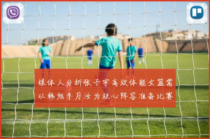 媒体人分析张子宇高效体能女篮需以韩旭李月汝为核心阵容准备比赛