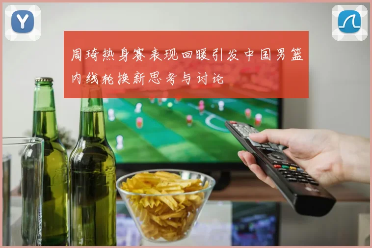 周琦热身赛表现回暖引发中国男篮内线轮换新思考与讨论