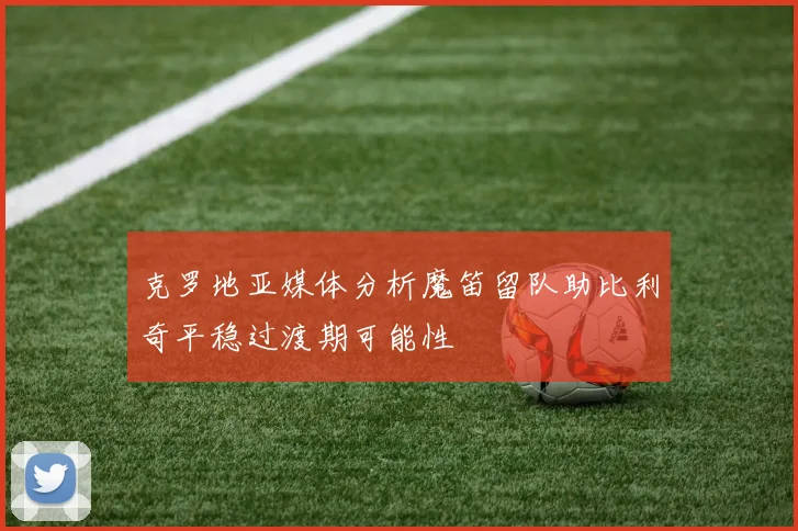 克罗地亚媒体分析魔笛留队助比利奇平稳过渡期可能性