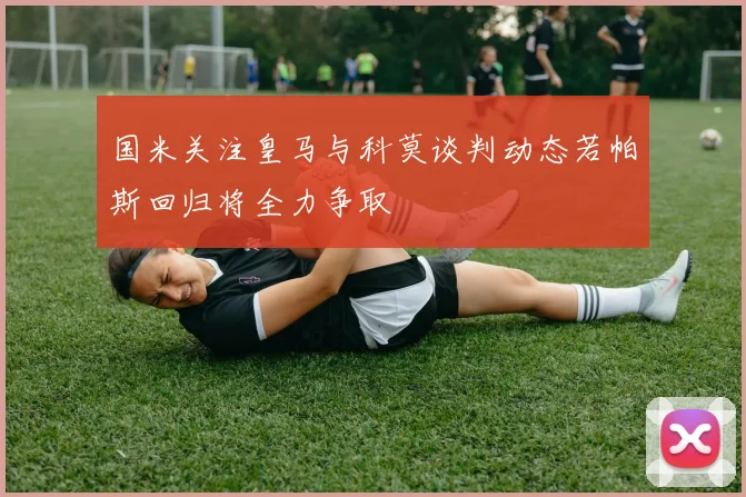 国米关注皇马与科莫谈判动态若帕斯回归将全力争取