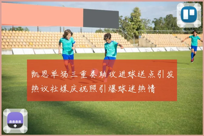 凯恩单场三重奏助攻进球送点引发热议社媒庆祝照引爆球迷热情