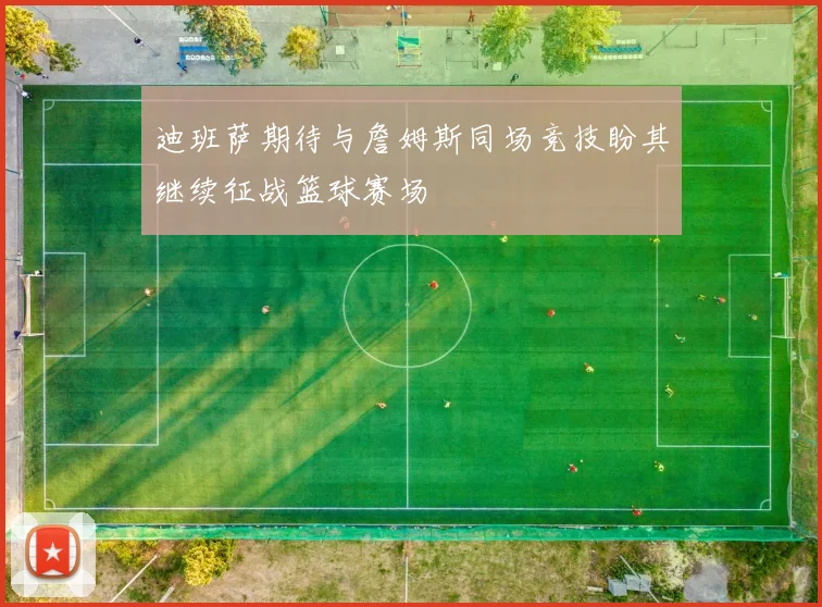 迪班萨期待与詹姆斯同场竞技盼其继续征战篮球赛场