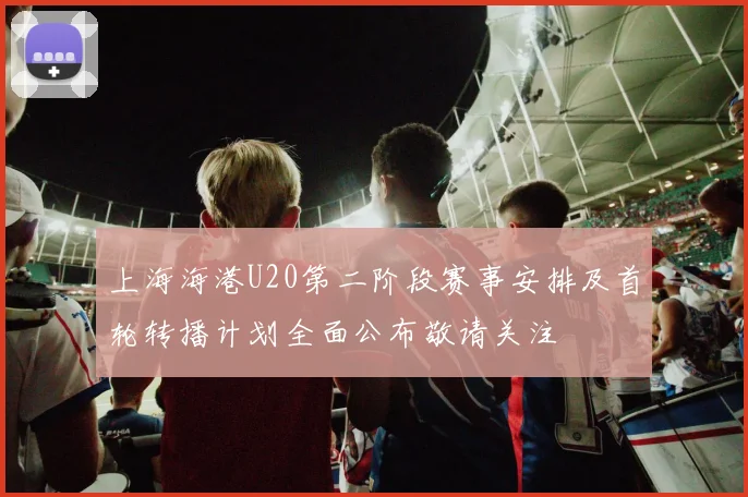 上海海港U20第二阶段赛事安排及首轮转播计划全面公布敬请关注