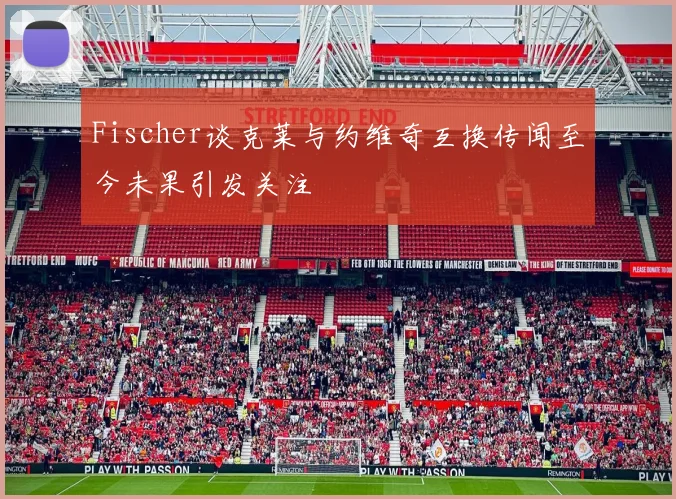 Fischer谈克莱与约维奇互换传闻至今未果引发关注